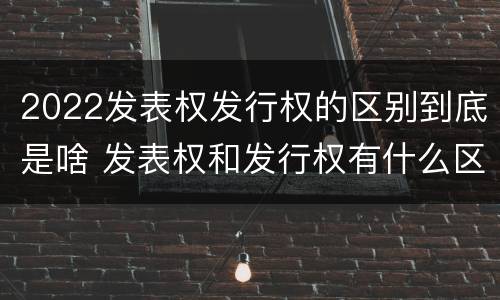 2022发表权发行权的区别到底是啥 发表权和发行权有什么区别
