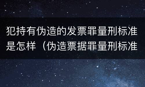 犯持有伪造的发票罪量刑标准是怎样（伪造票据罪量刑标准）