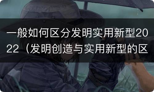 一般如何区分发明实用新型2022（发明创造与实用新型的区别）