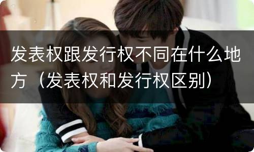 发表权跟发行权不同在什么地方（发表权和发行权区别）