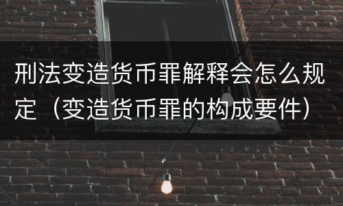 刑法变造货币罪解释会怎么规定（变造货币罪的构成要件）