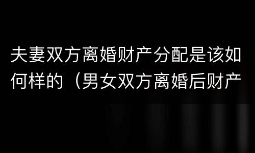 夫妻双方离婚财产分配是该如何样的（男女双方离婚后财产怎么分配）