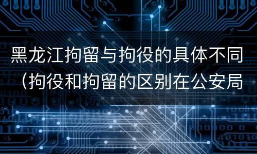 黑龙江拘留与拘役的具体不同（拘役和拘留的区别在公安局）