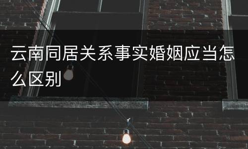 云南同居关系事实婚姻应当怎么区别