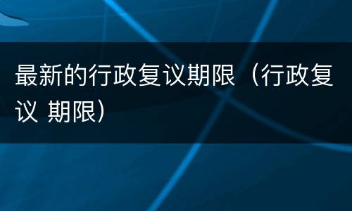 最新的行政复议期限（行政复议 期限）