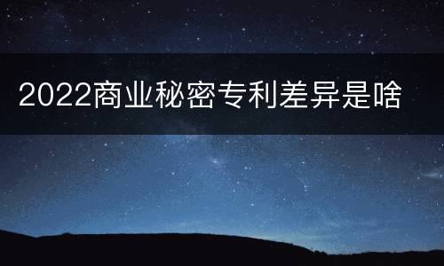 2022商业秘密专利差异是啥