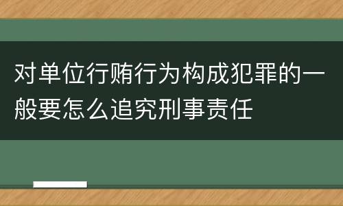 对单位行贿行为构成犯罪的一般要怎么追究刑事责任
