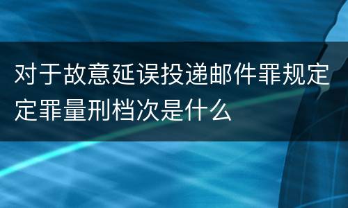 对于故意延误投递邮件罪规定定罪量刑档次是什么