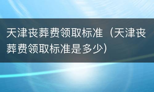 天津丧葬费领取标准（天津丧葬费领取标准是多少）