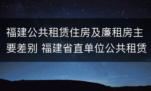 福建公共租赁住房及廉租房主要差别 福建省直单位公共租赁住房