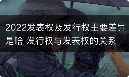 2022发表权及发行权主要差异是啥 发行权与发表权的关系