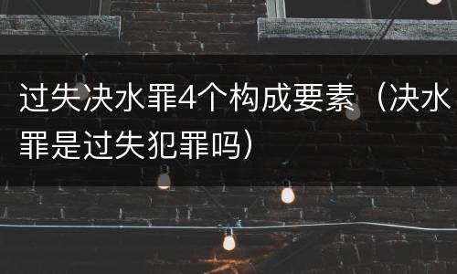 过失决水罪4个构成要素（决水罪是过失犯罪吗）