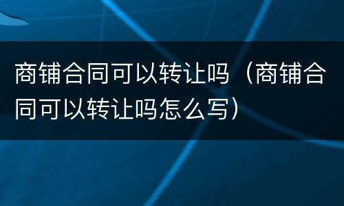 商铺合同可以转让吗（商铺合同可以转让吗怎么写）