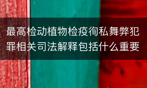 最高检动植物检疫徇私舞弊犯罪相关司法解释包括什么重要内容