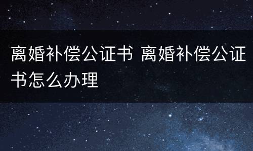 离婚补偿公证书 离婚补偿公证书怎么办理
