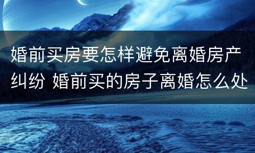 婚前买房要怎样避免离婚房产纠纷 婚前买的房子离婚怎么处理