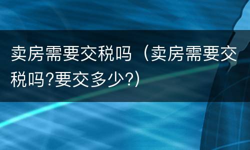 卖房需要交税吗（卖房需要交税吗?要交多少?）