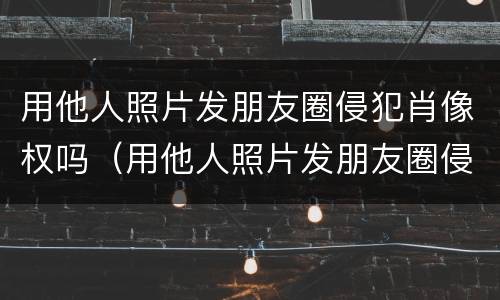 用他人照片发朋友圈侵犯肖像权吗（用他人照片发朋友圈侵犯肖像权吗违法吗）
