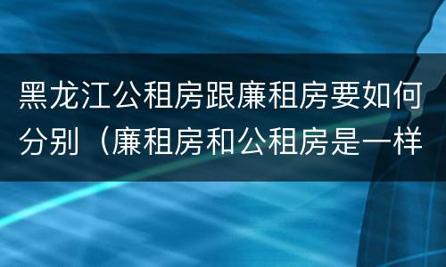 黑龙江公租房跟廉租房要如何分别（廉租房和公租房是一样的吗）
