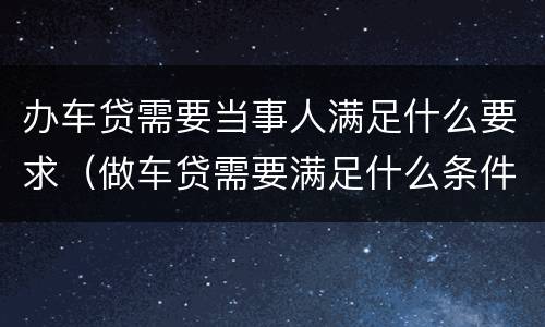 办车贷需要当事人满足什么要求（做车贷需要满足什么条件）
