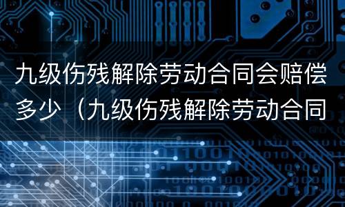 九级伤残解除劳动合同会赔偿多少（九级伤残解除劳动合同有赔偿吗）