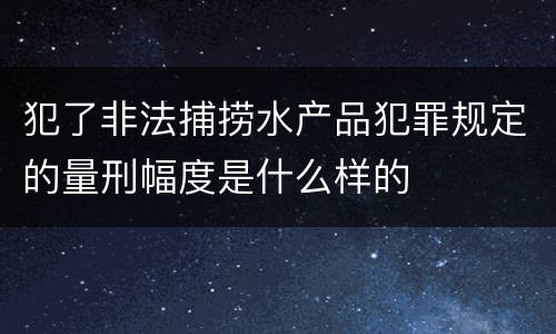 犯了非法捕捞水产品犯罪规定的量刑幅度是什么样的