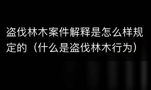 盗伐林木案件解释是怎么样规定的（什么是盗伐林木行为）