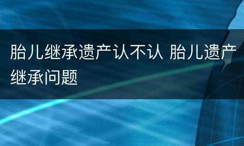 胎儿继承遗产认不认 胎儿遗产继承问题