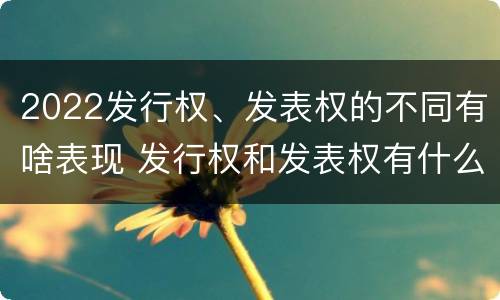 2022发行权、发表权的不同有啥表现 发行权和发表权有什么区别