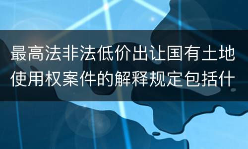 最高法非法低价出让国有土地使用权案件的解释规定包括什么