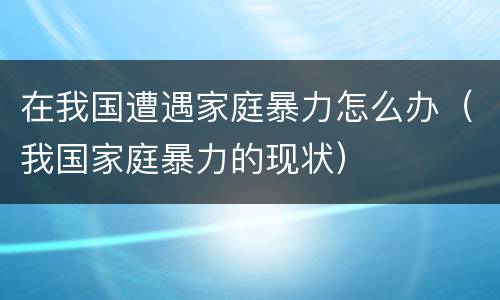 在我国遭遇家庭暴力怎么办（我国家庭暴力的现状）