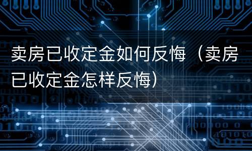 卖房已收定金如何反悔（卖房已收定金怎样反悔）