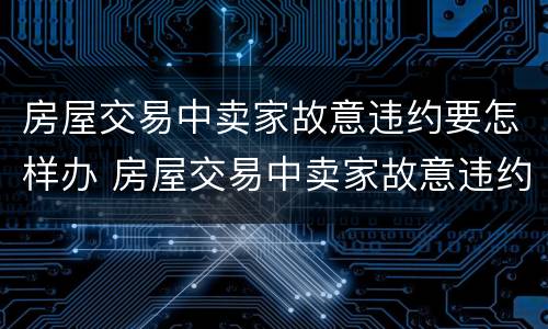 房屋交易中卖家故意违约要怎样办 房屋交易中卖家故意违约要怎样办呢
