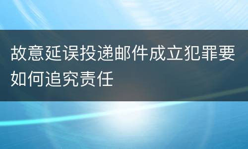 故意延误投递邮件成立犯罪要如何追究责任