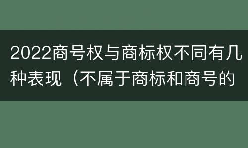 2022商号权与商标权不同有几种表现（不属于商标和商号的区别是）