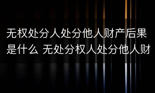无权处分人处分他人财产后果是什么 无处分权人处分他人财产的法律后果