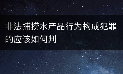 非法捕捞水产品行为构成犯罪的应该如何判