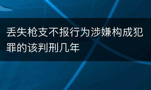 丢失枪支不报行为涉嫌构成犯罪的该判刑几年