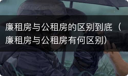 廉租房与公租房的区别到底（廉租房与公租房有何区别）