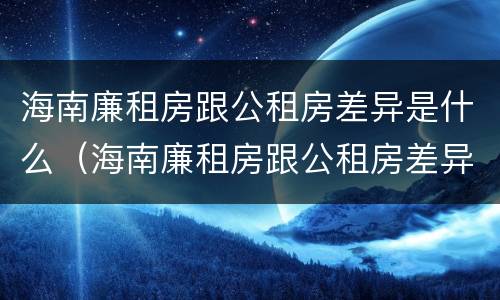 海南廉租房跟公租房差异是什么（海南廉租房跟公租房差异是什么原因）