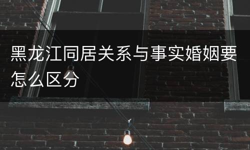 黑龙江同居关系与事实婚姻要怎么区分