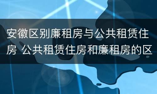 安徽区别廉租房与公共租赁住房 公共租赁住房和廉租房的区别