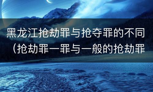 黑龙江抢劫罪与抢夺罪的不同（抢劫罪一罪与一般的抢劫罪区别）