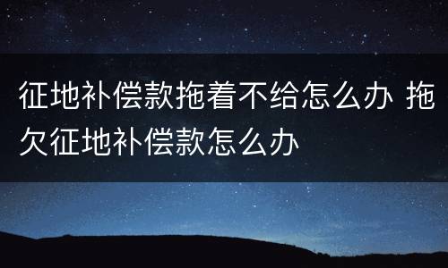 征地补偿款拖着不给怎么办 拖欠征地补偿款怎么办