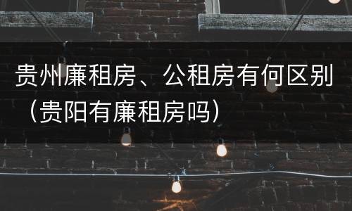 贵州廉租房、公租房有何区别（贵阳有廉租房吗）