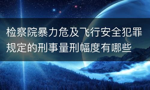 检察院暴力危及飞行安全犯罪规定的刑事量刑幅度有哪些