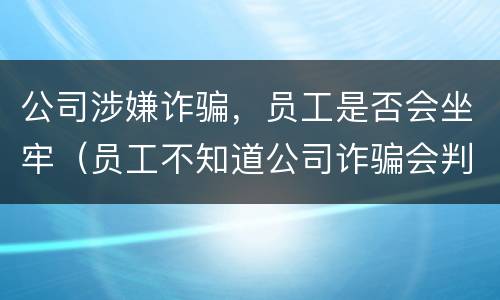 公司涉嫌诈骗，员工是否会坐牢（员工不知道公司诈骗会判刑吗）