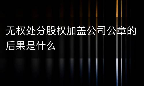 无权处分股权加盖公司公章的后果是什么