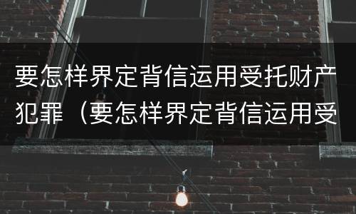 要怎样界定背信运用受托财产犯罪（要怎样界定背信运用受托财产犯罪）