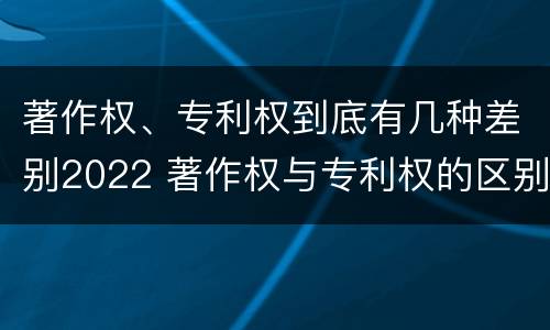著作权、专利权到底有几种差别2022 著作权与专利权的区别